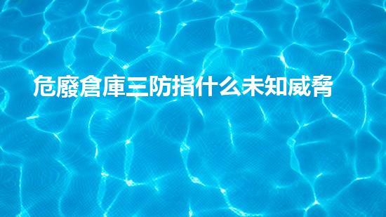 危廢倉庫三防指什么未知威脅：揭開廢棄物背后的神秘面紗！